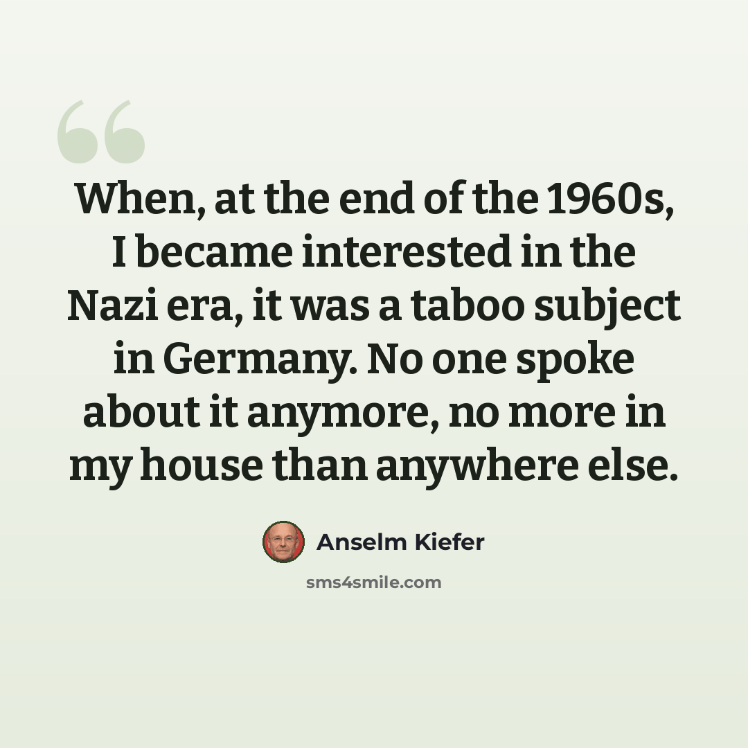 “When, at the end of the 1960s, I became interested in the Nazi era, it was a taboo subject in Germany. No one spoke about it anymore, no more in my house than anywhere else.” quote by Anselm Kiefer