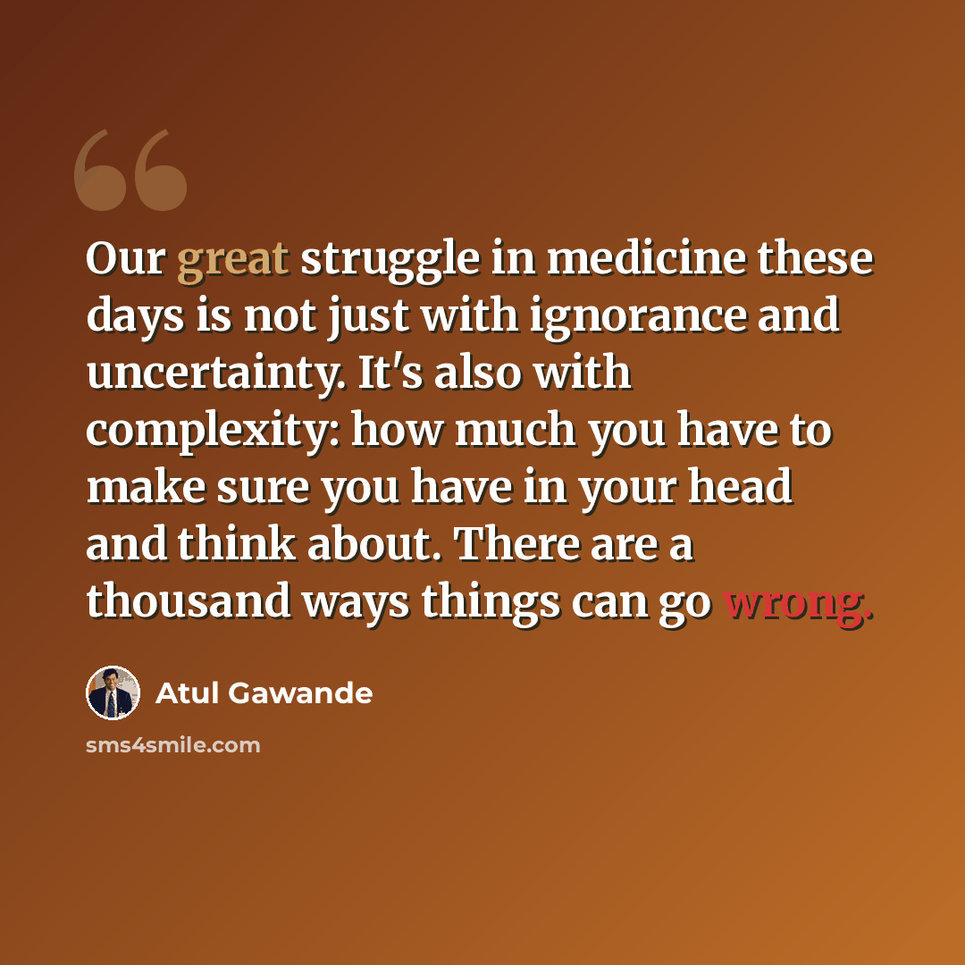 “Our great struggle in medicine these days is not just with ignorance and uncertainty. It's also with complexity: how much you have to make sure you have in your head and think about. There are a thousand ways things can go wrong.” quote by Atul Gawande