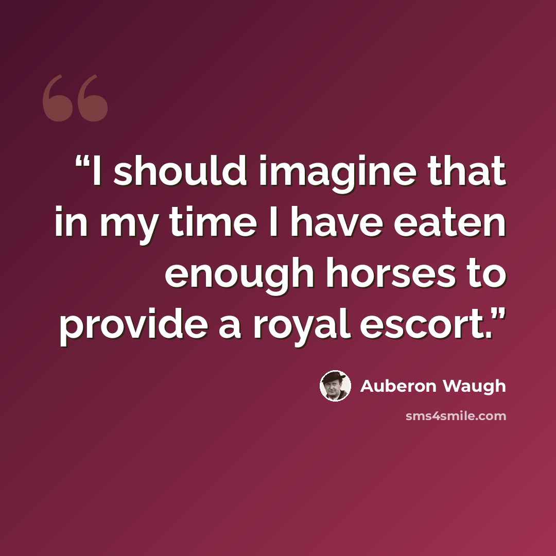 “I should imagine that in my time I have eaten enough horses to provide a royal escort.” quote by Auberon Waugh