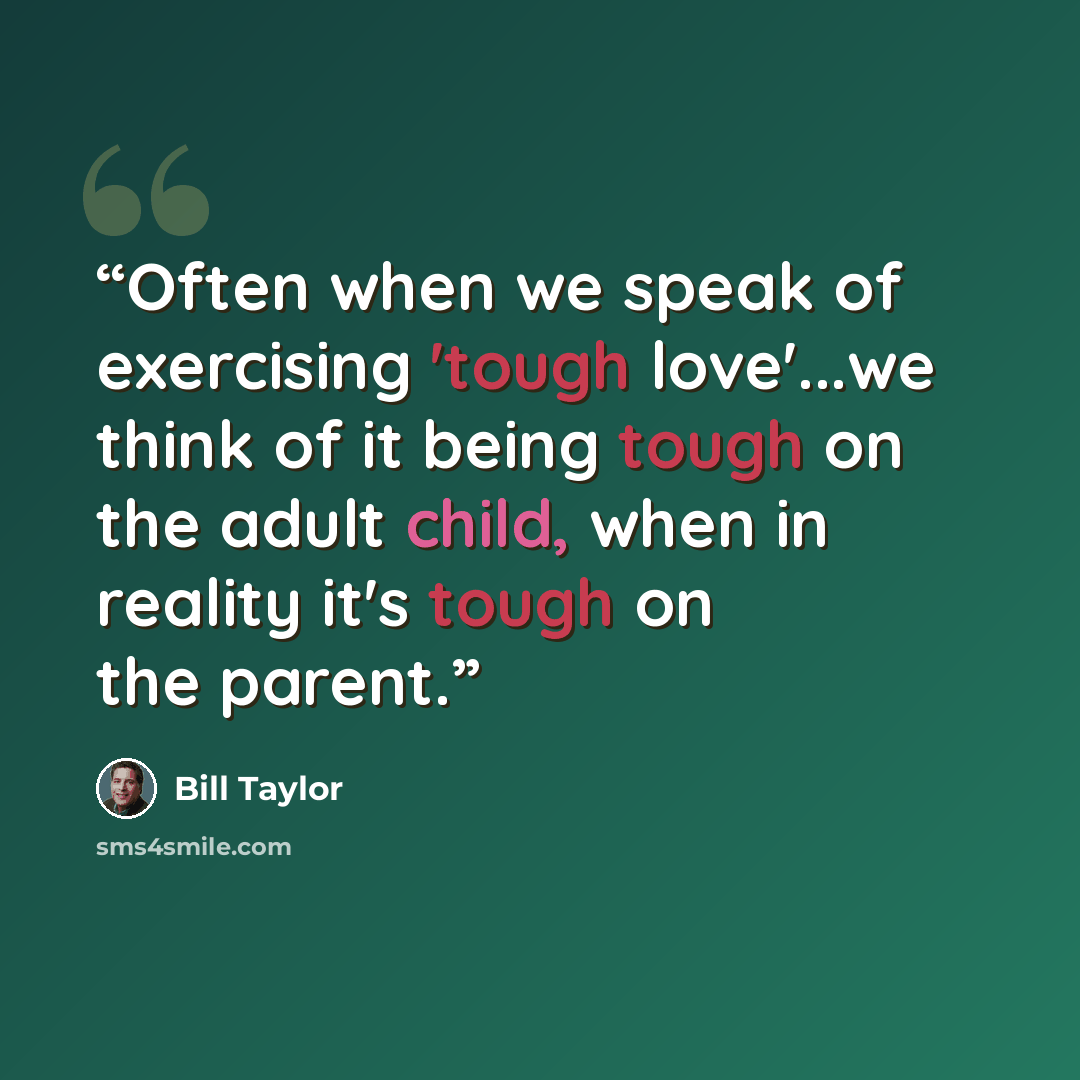 “Often when we speak of exercising 'tough love'...we think of it being tough on the adult child, when in reality it's tough on the parent.” quote by Bill Taylor