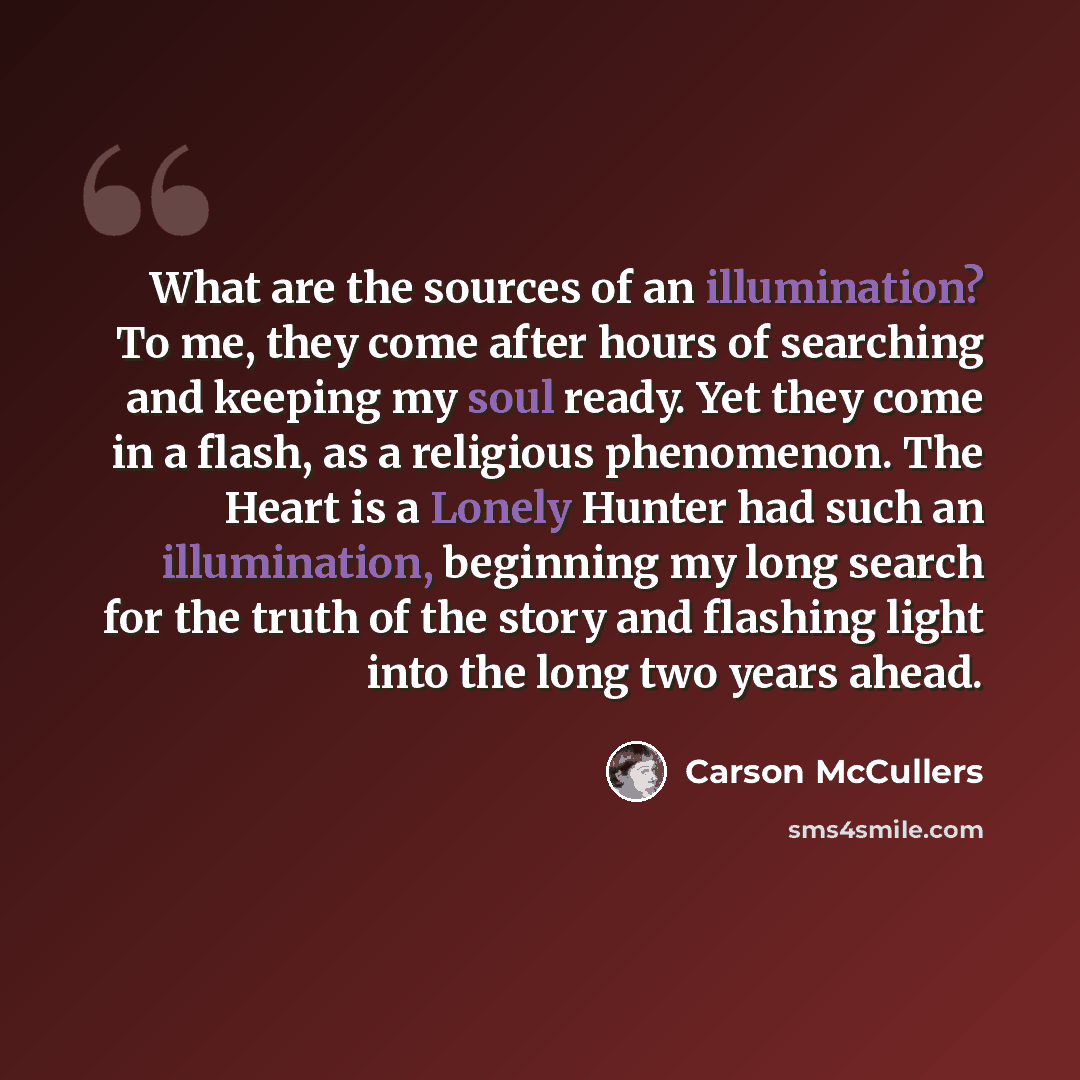 “What are the sources of an illumination? To me, they come after hours of searching and keeping my soul ready. Yet they come in a flash, as a religious phenomenon. The Heart is a Lonely Hunter had such an illumination, beginning my long search for the truth of the story and flashing light into the…” quote by Carson McCullers