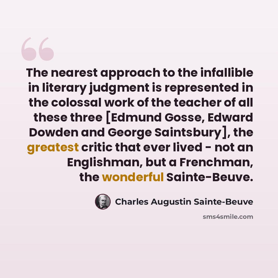 “The nearest approach to the infallible in literary judgment is represented in the colossal work of the teacher of all these three [Edmund Gosse, Edward Dowden and George Saintsbury], the greatest critic that ever lived - not an Englishman, but a Frenchman, the wonderful Sainte-Beuve.” quote by Charles Augustin Sainte-Beuve