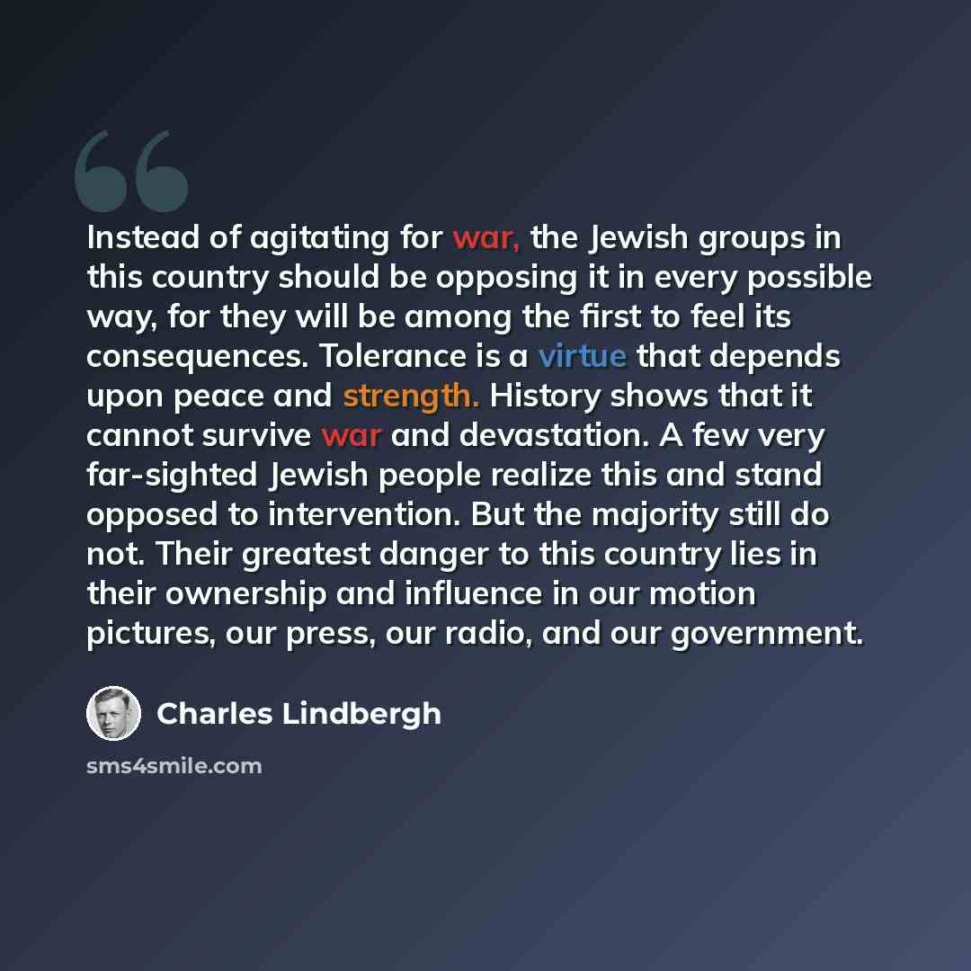 “Instead of agitating for war, the Jewish groups in this country should be opposing it in every possible way, for they will be among the first to feel its consequences. Tolerance is a virtue that depends upon peace and strength. History shows that it cannot survive war and devastation. A few very…” quote by Charles Lindbergh