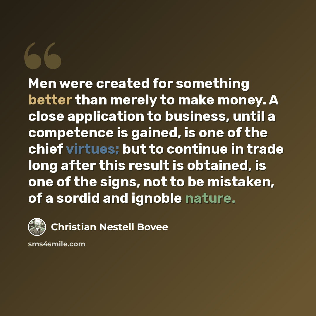 “Men were created for something better than merely to make money. A close application to business, until a competence is gained, is one of the chief virtues; but to continue in trade long after this result is obtained, is one of the signs, not to be mistaken, of a sordid and ignoble nature.” quote by Christian Nestell Bovee