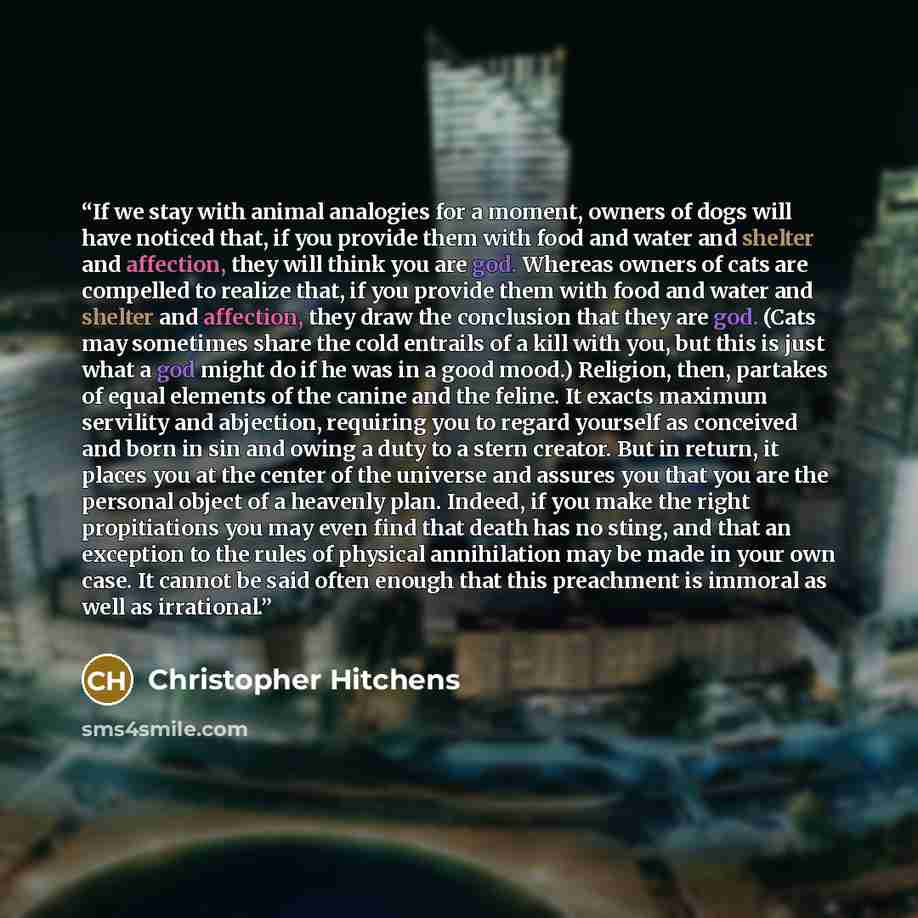 “If we stay with animal analogies for a moment, owners of dogs will have noticed that, if you provide them with food and water and shelter and affection, they will think you are god. Whereas owners of cats are compelled to realize that, if you provide them with food and water and shelter and…” quote by Christopher Hitchens