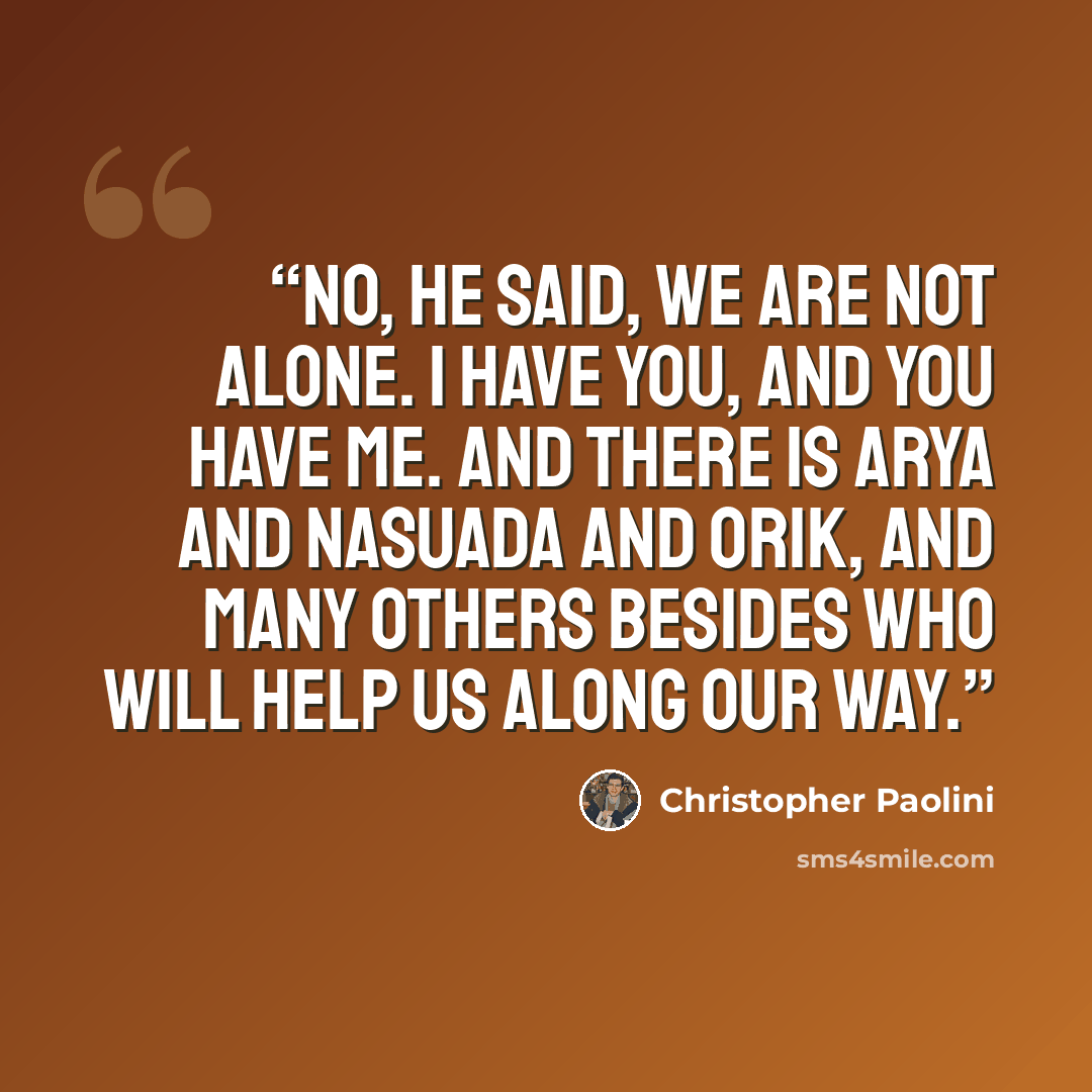 “No, he said, we are not alone. I have you, and you have me. And there is Arya and Nasuada and Orik, and many others besides who will help us along our way.” quote by Christopher Paolini