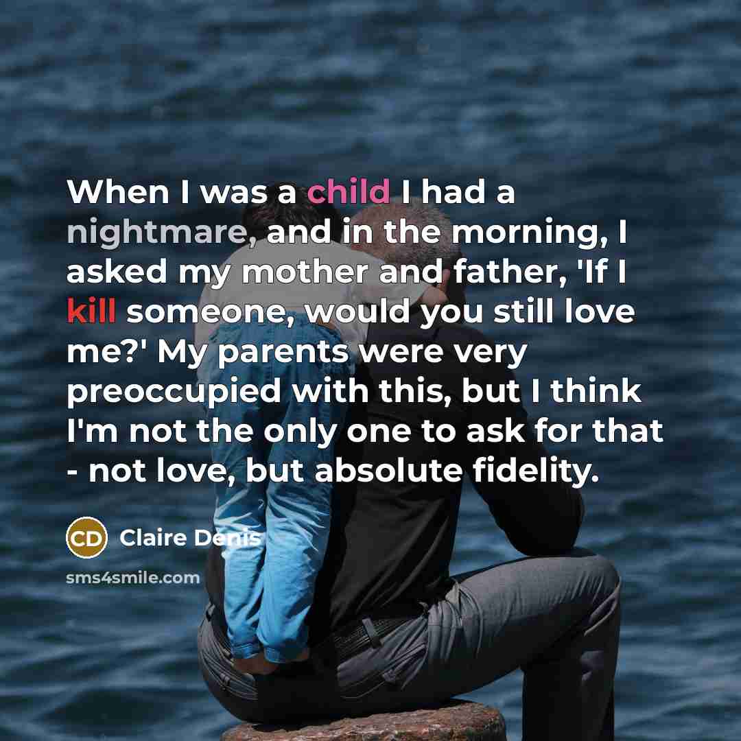 “When I was a child I had a nightmare, and in the morning, I asked my mother and father, 'If I kill someone, would you still love me?' My parents were very preoccupied with this, but I think I'm not the only one to ask for that - not love, but absolute fidelity.” quote by Claire Denis