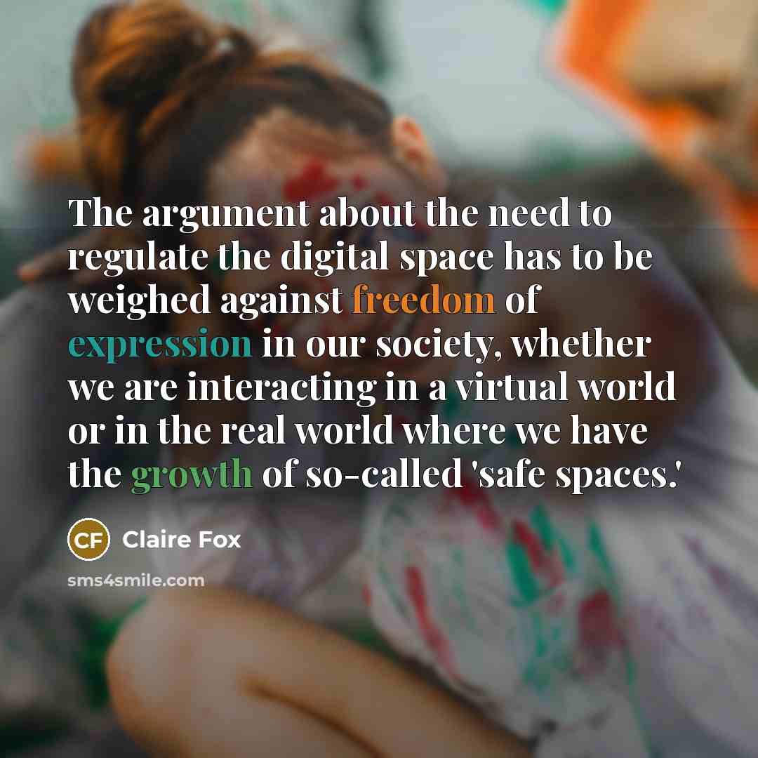 “The argument about the need to regulate the digital space has to be weighed against freedom of expression in our society, whether we are interacting in a virtual world or in the real world where we have the growth of so-called 'safe spaces.'” quote by Claire Fox