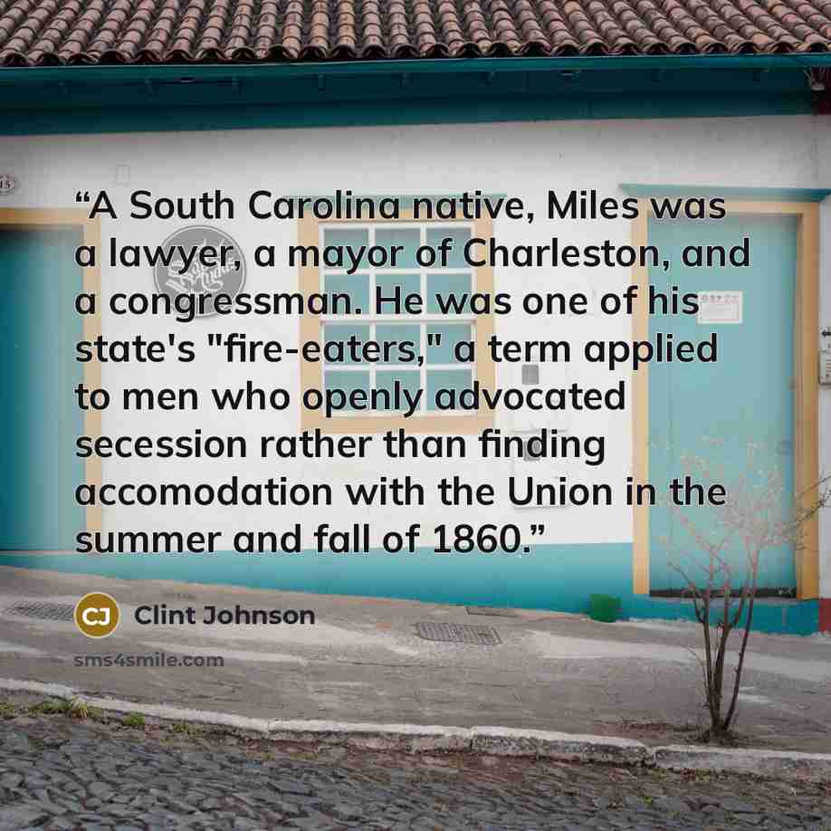 “A South Carolina native, Miles was a lawyer, a mayor of Charleston, and a congressman. He was one of his state's "fire-eaters," a term applied to men who openly advocated secession rather than finding accomodation with the Union in the summer and fall of 1860.” quote by Clint Johnson