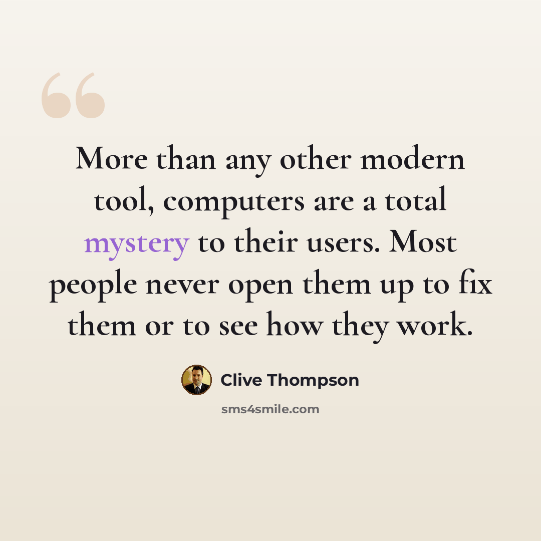 “More than any other modern tool, computers are a total mystery to their users. Most people never open them up to fix them or to see how they work.” quote by Clive Thompson