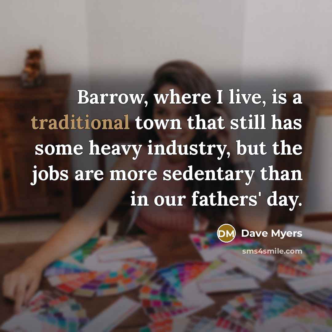 “Barrow, where I live, is a traditional town that still has some heavy industry, but the jobs are more sedentary than in our fathers' day.” quote by Dave Myers