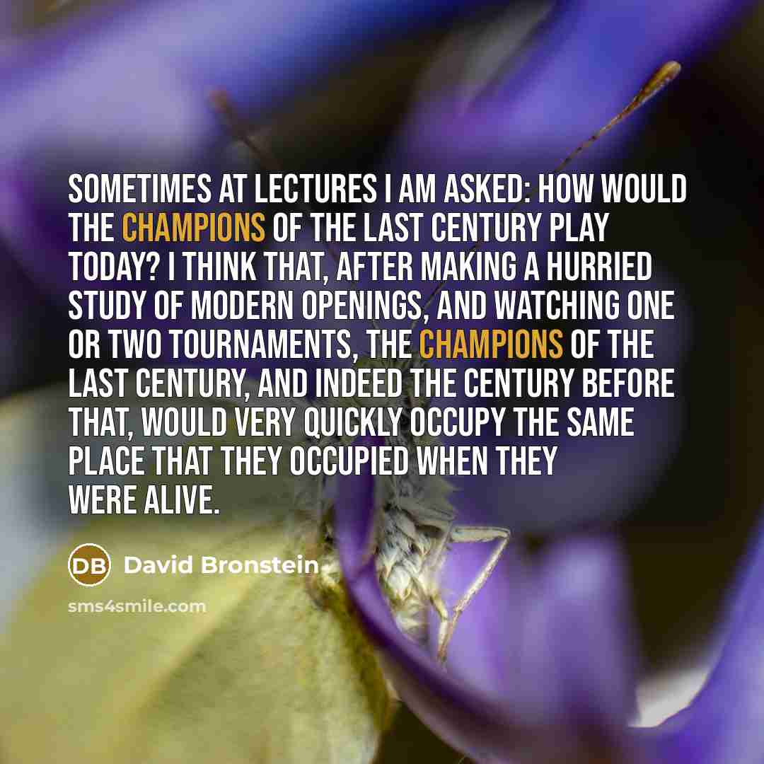 “Sometimes at lectures I am asked: how would the champions of the last century play today? I think that, after making a hurried study of modern openings, and watching one or two tournaments, the champions of the last century, and indeed the century before that, would very quickly occupy the same…” quote by David Bronstein