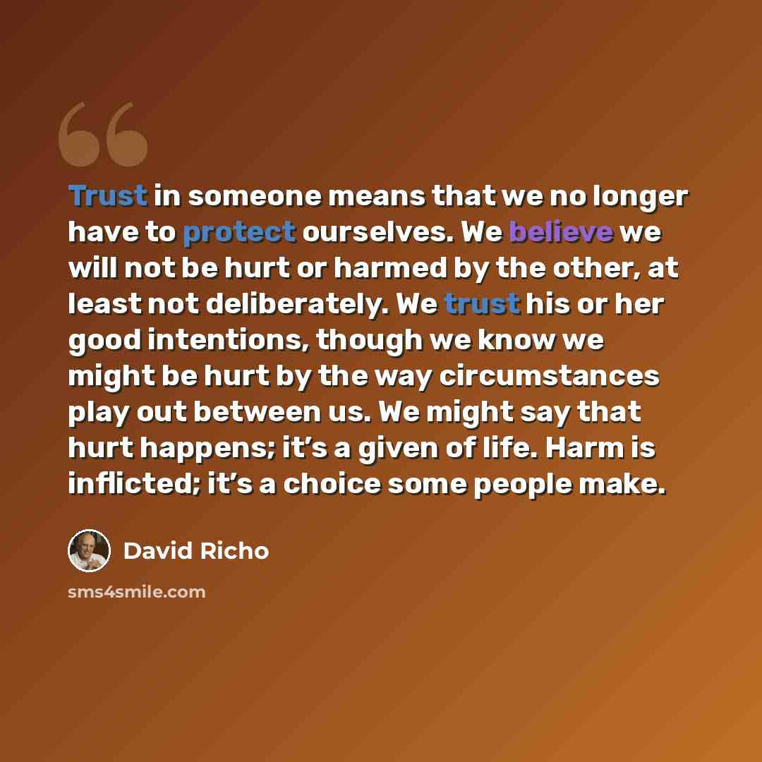 “Trust in someone means that we no longer have to protect ourselves. We believe we will not be hurt or harmed by the other, at least not deliberately. We trust his or her good intentions, though we know we might be hurt by the way circumstances play out between us. We might say that hurt happens…” quote by David Richo