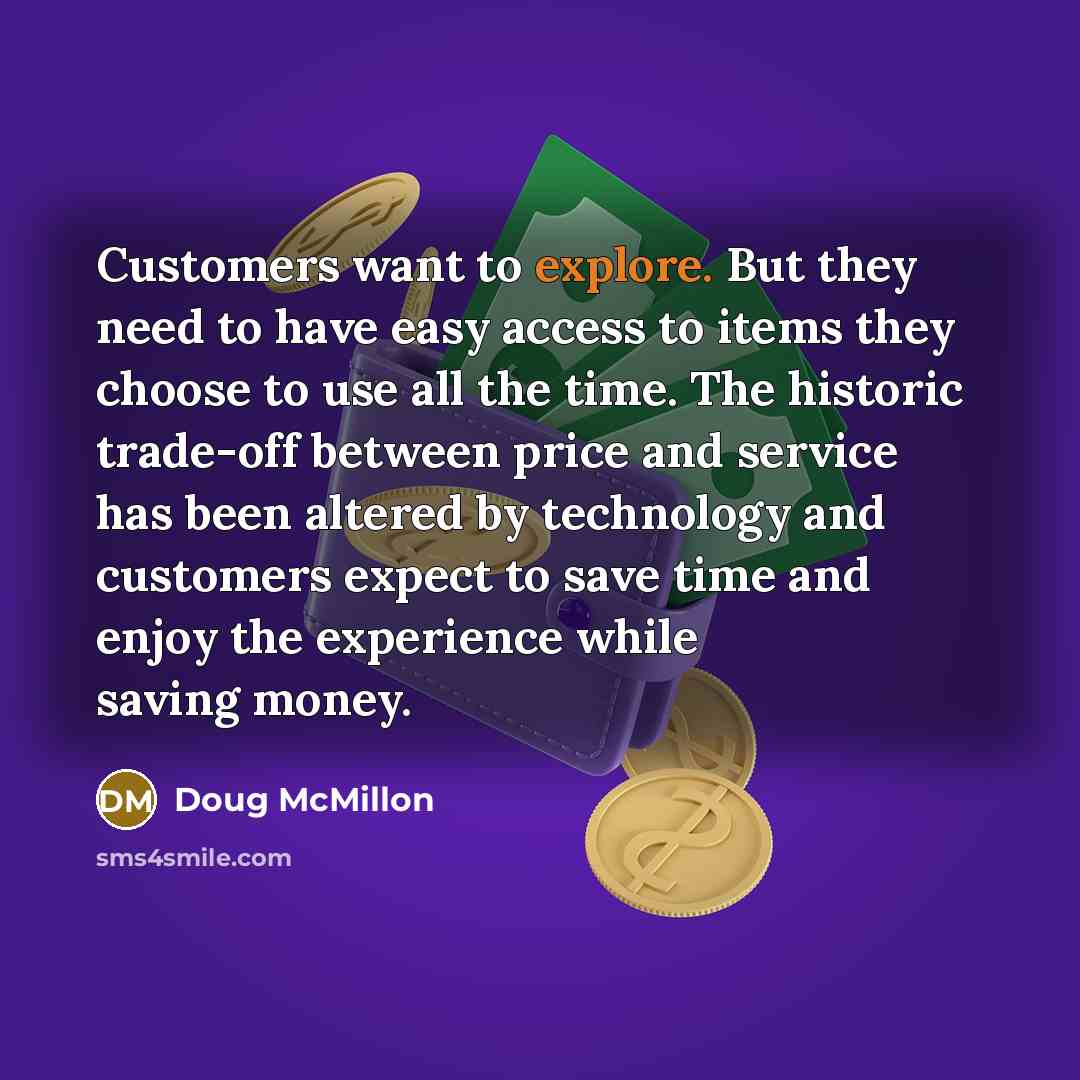 “Customers want to explore. But they need to have easy access to items they choose to use all the time. The historic trade-off between price and service has been altered by technology and customers expect to save time and enjoy the experience while saving money.” quote by Doug McMillon
