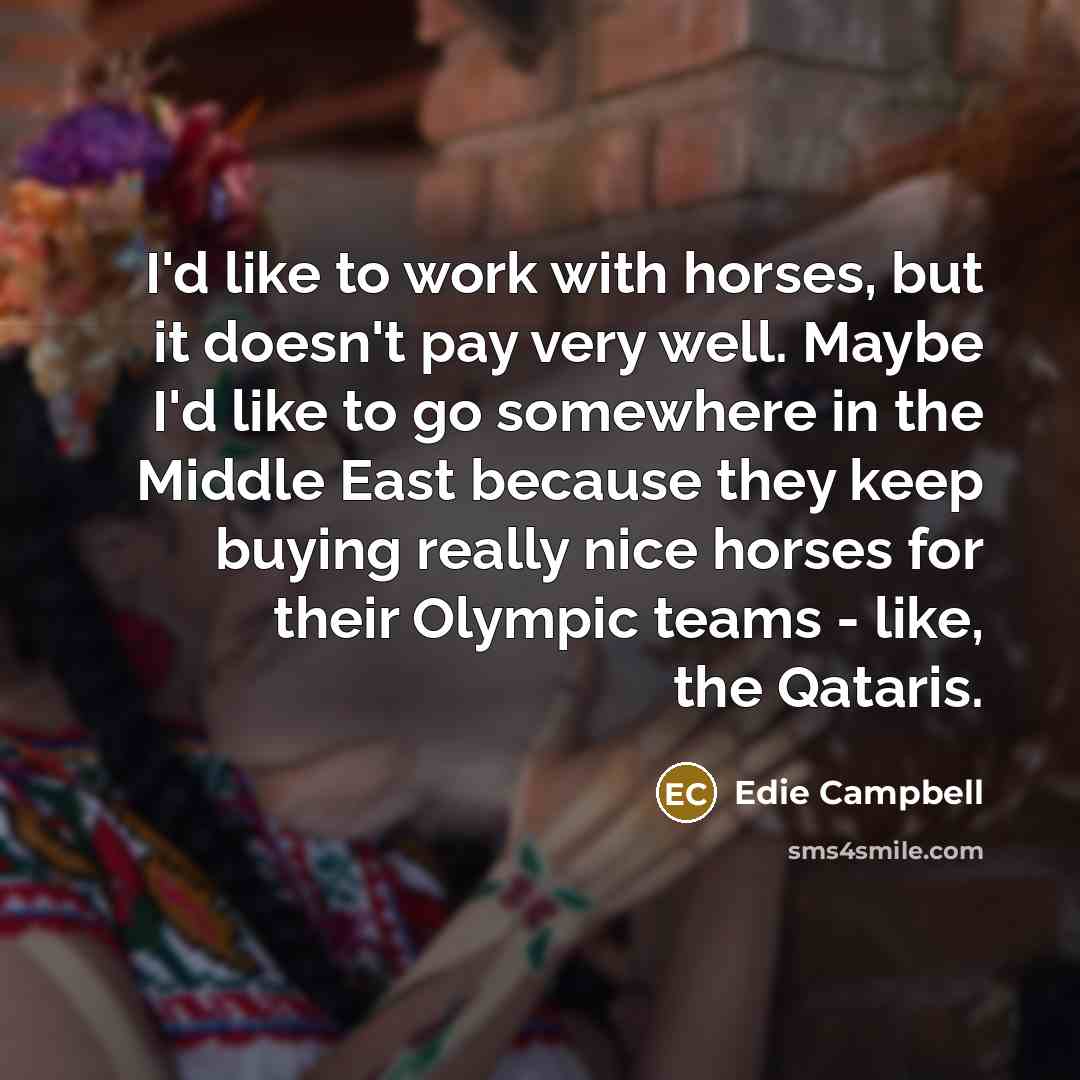 “I'd like to work with horses, but it doesn't pay very well. Maybe I'd like to go somewhere in the Middle East because they keep buying really nice horses for their Olympic teams - like, the Qataris.” quote by Edie Campbell