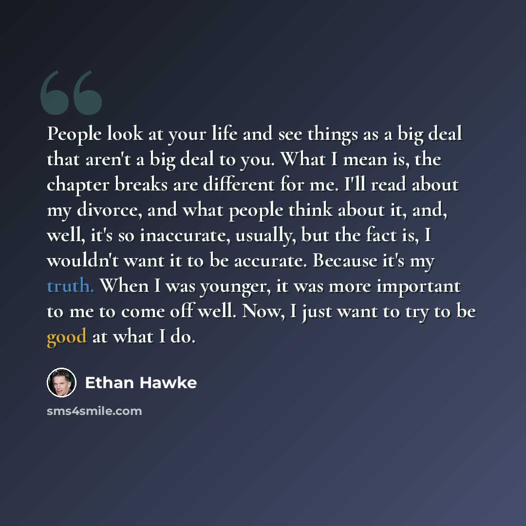 “People look at your life and see things as a big deal that aren't a big deal to you. What I mean is, the chapter breaks are different for me. I'll read about my divorce, and what people think about it, and, well, it's so inaccurate, usually, but the fact is, I wouldn't want it to be accurate…” quote by Ethan Hawke
