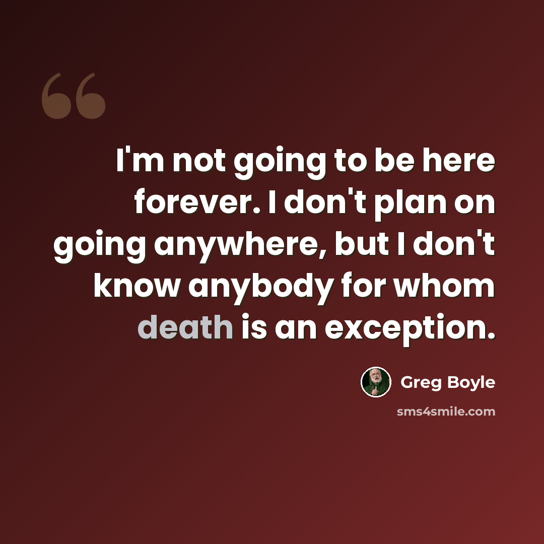“I'm not going to be here forever. I don't plan on going anywhere, but I don't know anybody for whom death is an exception.” quote by Greg Boyle