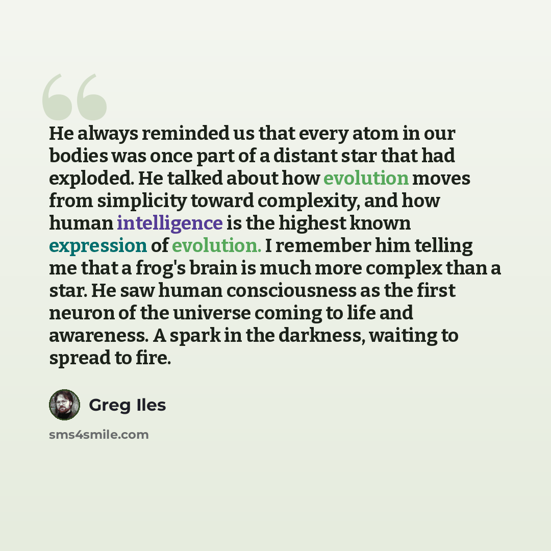 “He always reminded us that every atom in our bodies was once part of a distant star that had exploded. He talked about how evolution moves from simplicity toward complexity, and how human intelligence is the highest known expression of evolution. I remember him telling me that a frog's brain is…” quote by Greg Iles