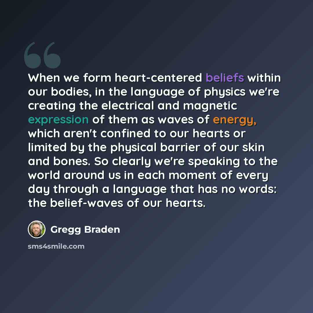 “When we form heart-centered beliefs within our bodies, in the language of physics we're creating the electrical and magnetic expression of them as waves of energy, which aren't confined to our hearts or limited by the physical barrier of our skin and bones. So clearly we're speaking to the world…” quote by Gregg Braden