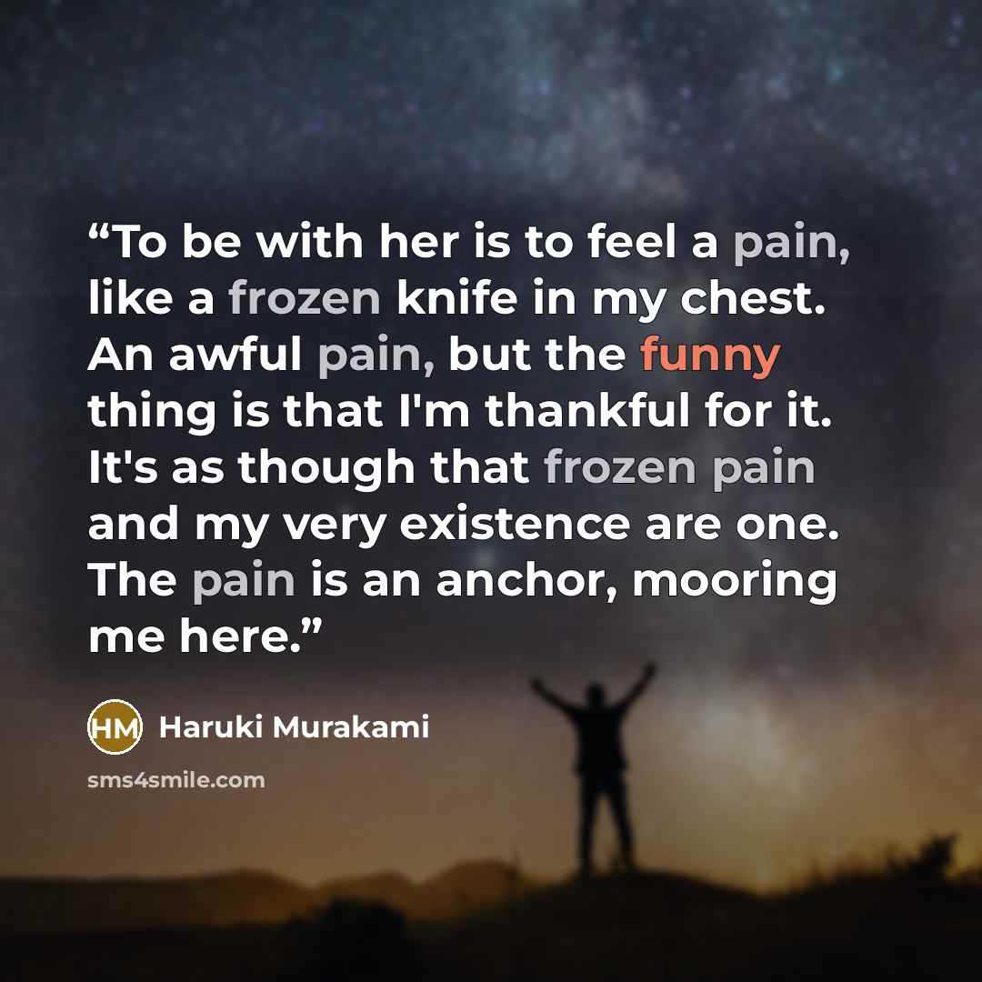 “To be with her is to feel a pain, like a frozen knife in my chest. An awful pain, but the funny thing is that I'm thankful for it. It's as though that frozen pain and my very existence are one. The pain is an anchor, mooring me here.” quote by Haruki Murakami