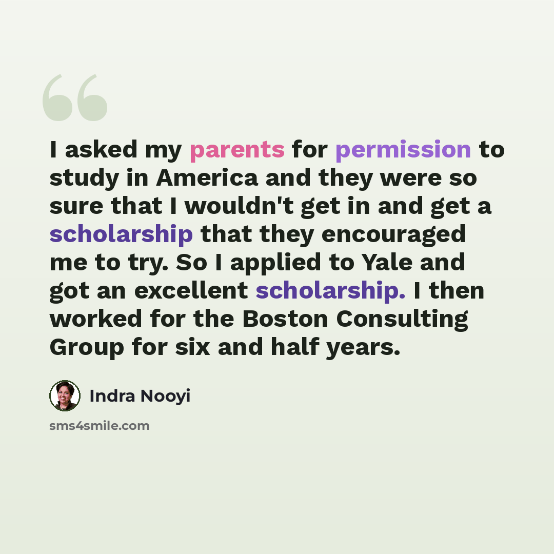 “I asked my parents for permission to study in America and they were so sure that I wouldn't get in and get a scholarship that they encouraged me to try. So I applied to Yale and got an excellent scholarship. I then worked for the Boston Consulting Group for six and half years.” quote by Indra Nooyi