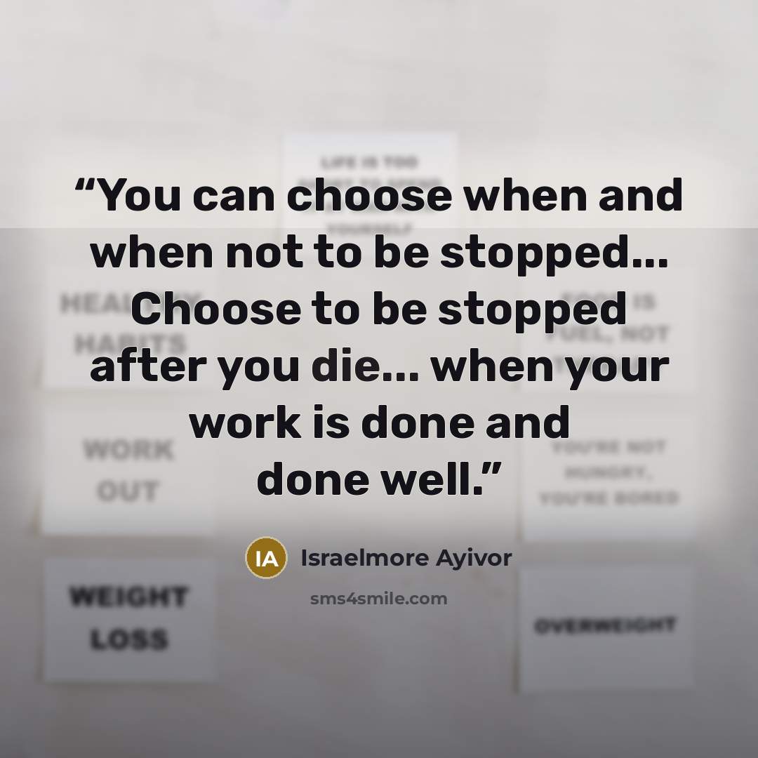“You can choose when and when not to be stopped... Choose to be stopped after you die... when your work is done and done well.” quote by Israelmore Ayivor