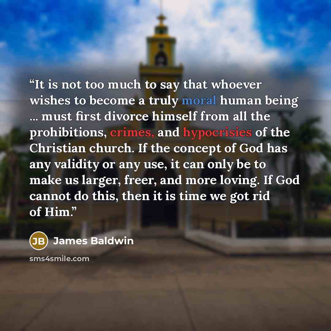 “It is not too much to say that whoever wishes to become a truly moral human being ... must first divorce himself from all the prohibitions, crimes, and hypocrisies of the Christian church. If the concept of God has any validity or any use, it can only be to make us larger, freer, and more loving…” quote by James Baldwin