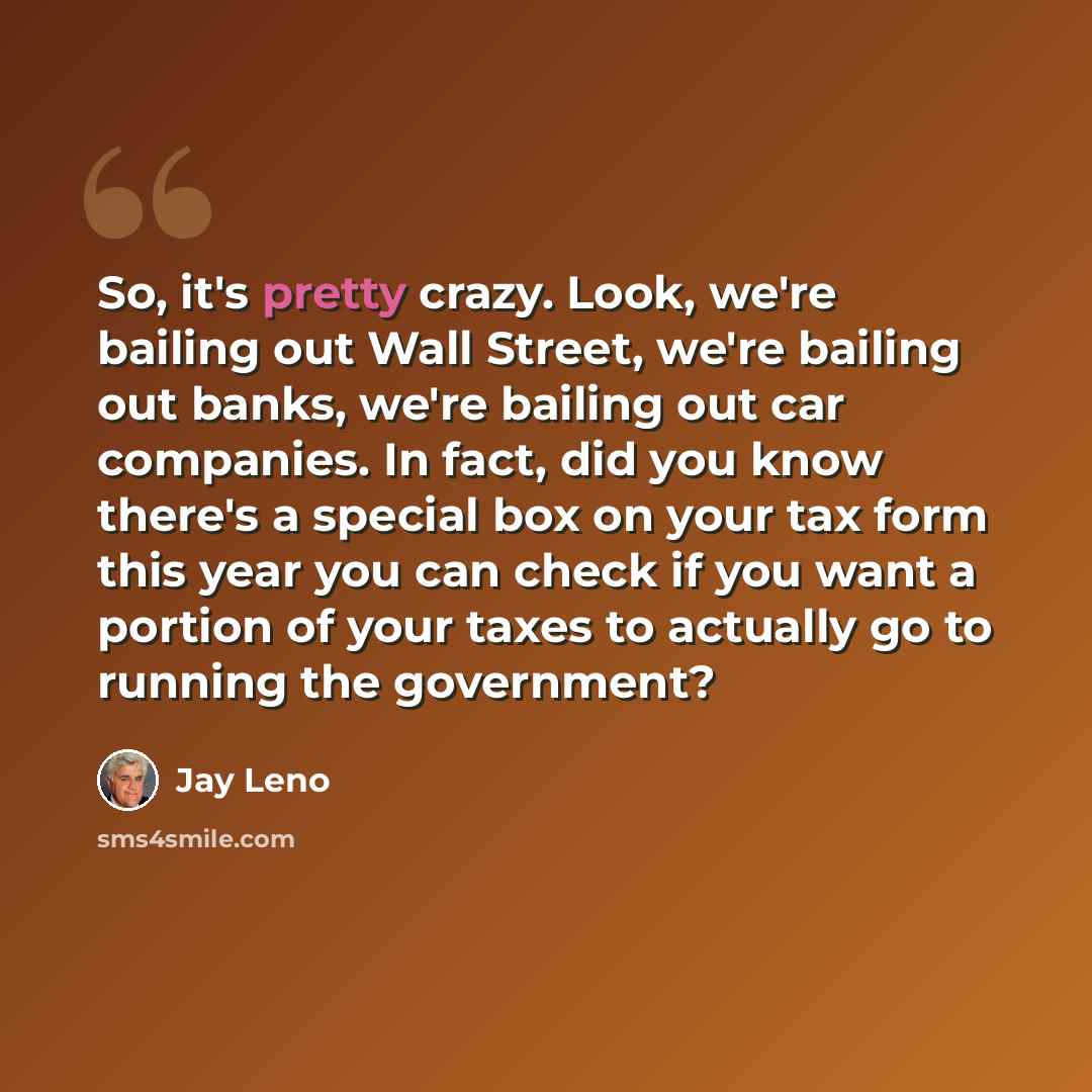 “So, it's pretty crazy. Look, we're bailing out Wall Street, we're bailing out banks, we're bailing out car companies. In fact, did you know there's a special box on your tax form this year you can check if you want a portion of your taxes to actually go to running the government?” quote by Jay Leno