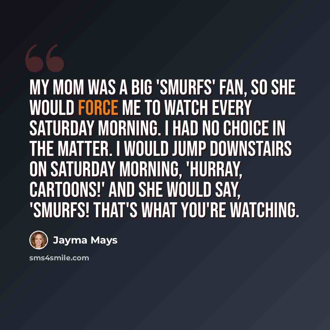 “My mom was a big 'Smurfs' fan, so she would force me to watch every Saturday morning. I had no choice in the matter. I would jump downstairs on Saturday morning, 'Hurray, cartoons!' and she would say, 'Smurfs! That's what you're watching.” quote by Jayma Mays