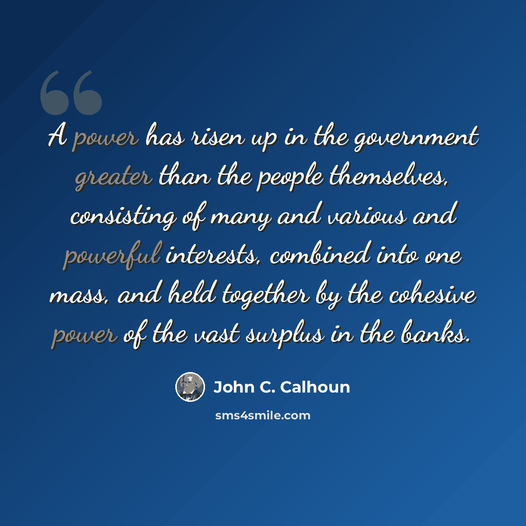 “A power has risen up in the government greater than the people themselves, consisting of many and various and powerful interests, combined into one mass, and held together by the cohesive power of the vast surplus in the banks.” quote by John C. Calhoun