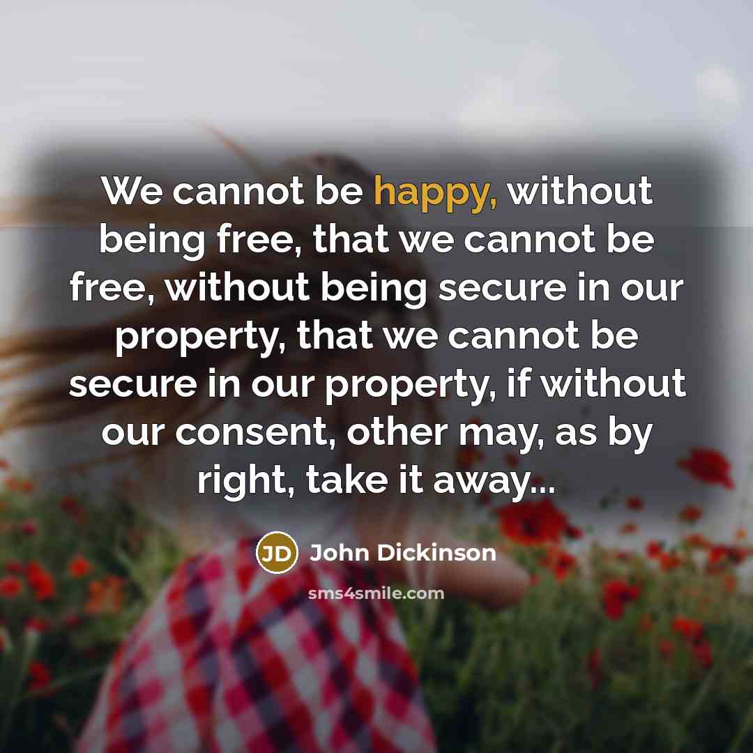 “We cannot be happy, without being free, that we cannot be free, without being secure in our property, that we cannot be secure in our property, if without our consent, other may, as by right, take it away...” quote by John Dickinson
