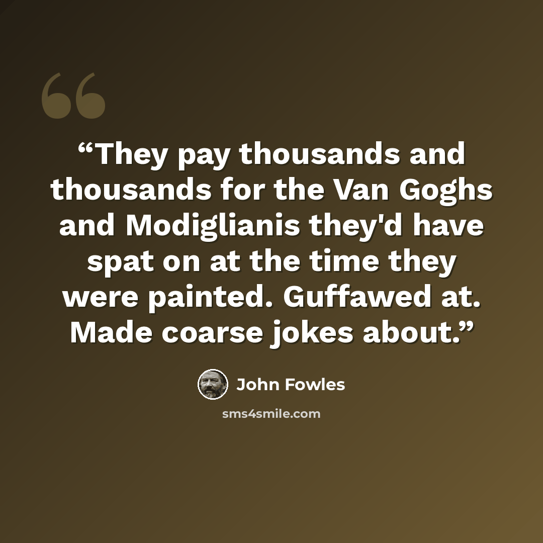 “They pay thousands and thousands for the Van Goghs and Modiglianis they'd have spat on at the time they were painted. Guffawed at. Made coarse jokes about.” quote by John Fowles
