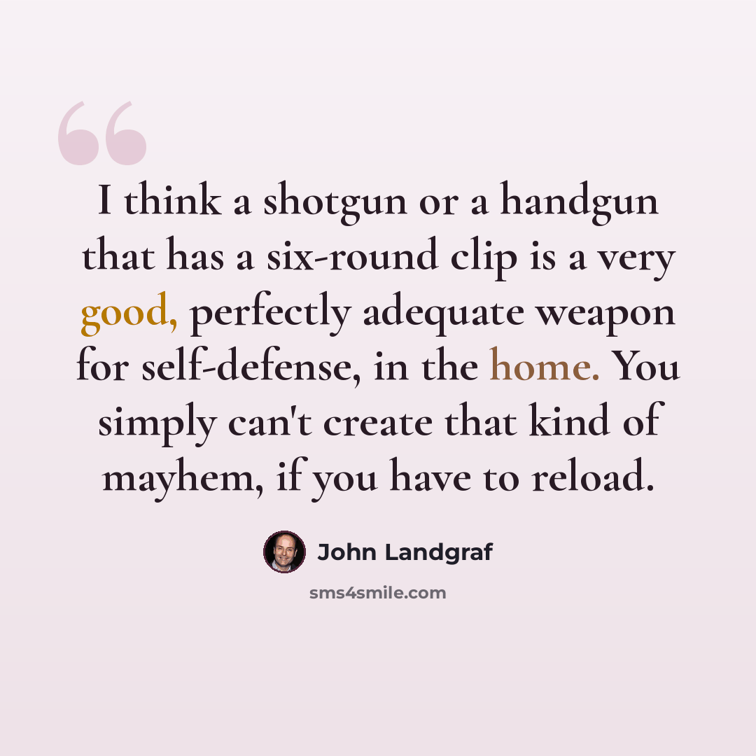 “I think a shotgun or a handgun that has a six-round clip is a very good, perfectly adequate weapon for self-defense, in the home. You simply can't create that kind of mayhem, if you have to reload.” quote by John Landgraf