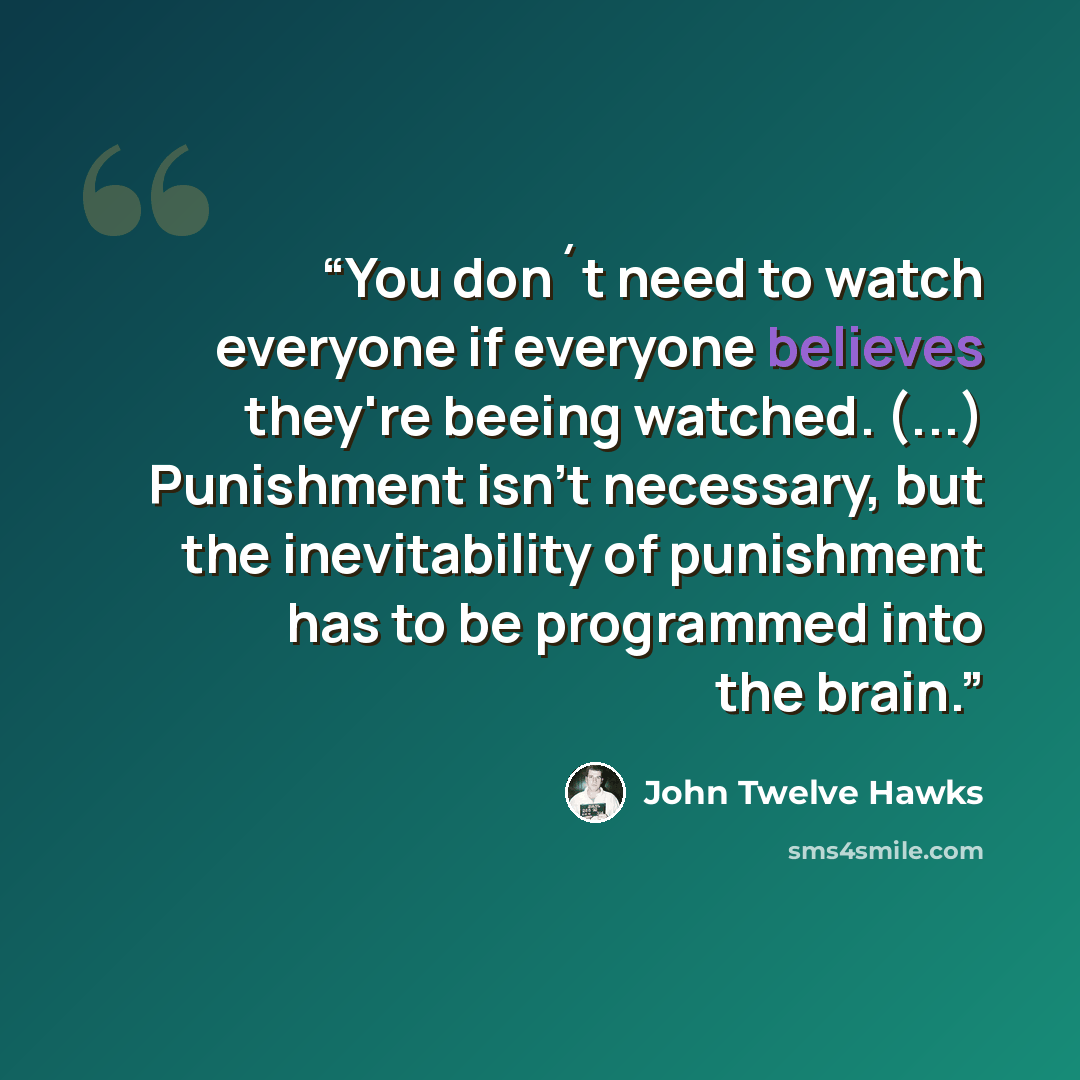“You don´t need to watch everyone if everyone believes they're beeing watched. (...) Punishment isn't necessary, but the inevitability of punishment has to be programmed into the brain.” quote by John Twelve Hawks