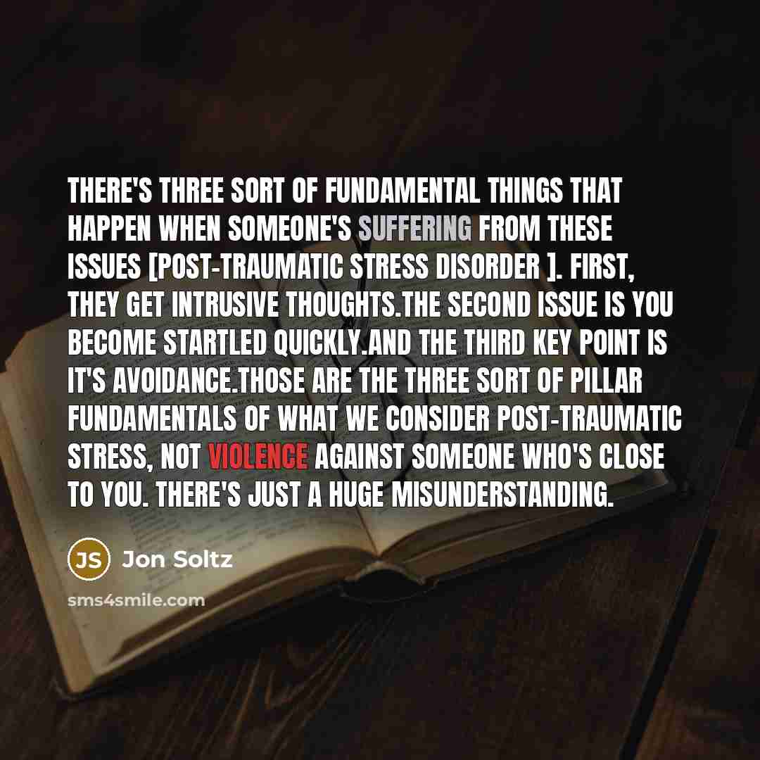 “There's three sort of fundamental things that happen when someone's suffering from these issues [post-traumatic stress disorder ]. First, they get intrusive thoughts.The second issue is you become startled quickly.And the third key point is it's avoidance.Those are the three sort of pillar…” quote by Jon Soltz
