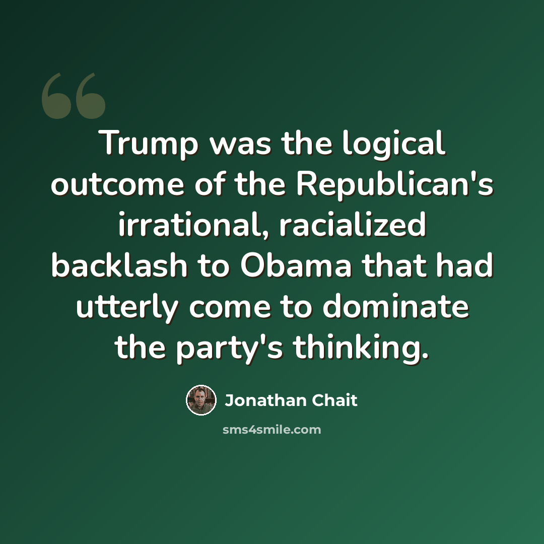 “Trump was the logical outcome of the Republican's irrational, racialized backlash to Obama that had utterly come to dominate the party's thinking.” quote by Jonathan Chait