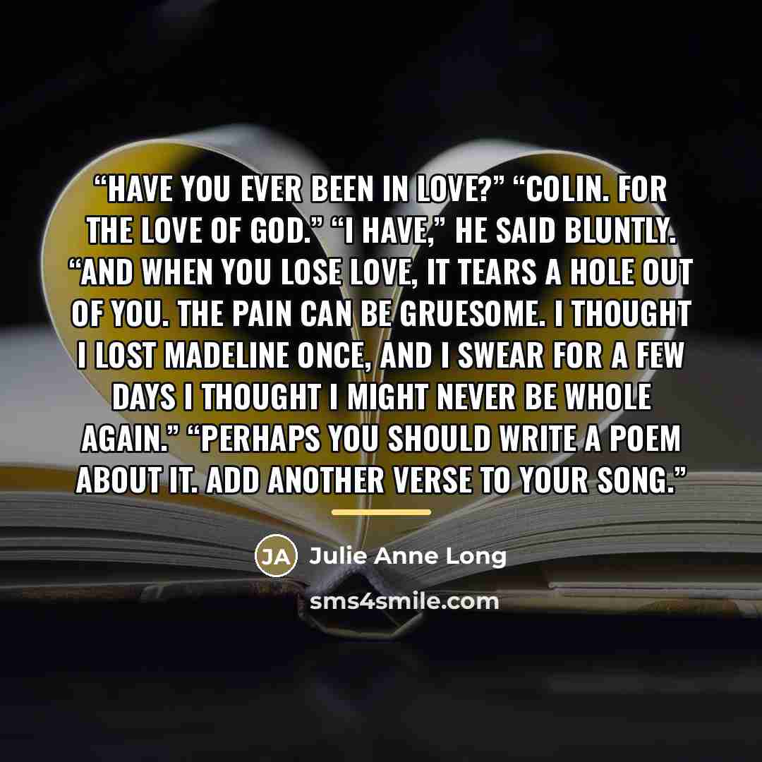 “Have you ever been in love?” “Colin. For the love of God.” “I have,” he said bluntly. “And when you lose love, it tears a hole out of you. The pain can be gruesome. I thought I lost Madeline once, and I swear for a few days I thought I might never be whole again.” “Perhaps you should write a poem…” quote by Julie Anne Long