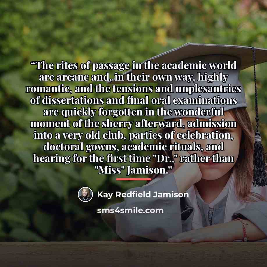 “The rites of passage in the academic world are arcane and, in their own way, highly romantic, and the tensions and unplesantries of dissertations and final oral examinations are quickly forgotten in the wonderful moment of the sherry afterward, admission into a very old club, parties of…” quote by Kay Redfield Jamison