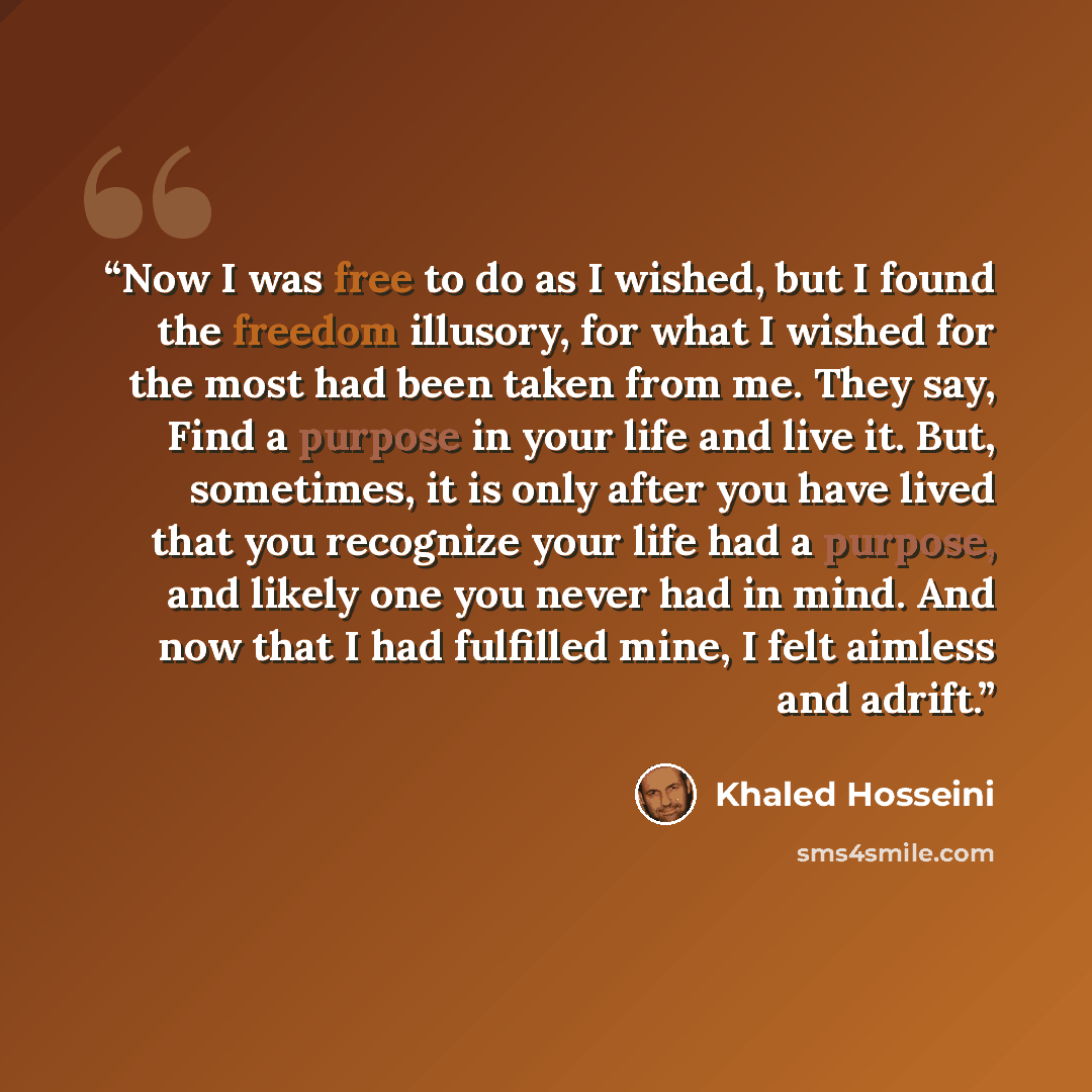 “Now I was free to do as I wished, but I found the freedom illusory, for what I wished for the most had been taken from me. They say, Find a purpose in your life and live it. But, sometimes, it is only after you have lived that you recognize your life had a purpose, and likely one you never had in…” quote by Khaled Hosseini