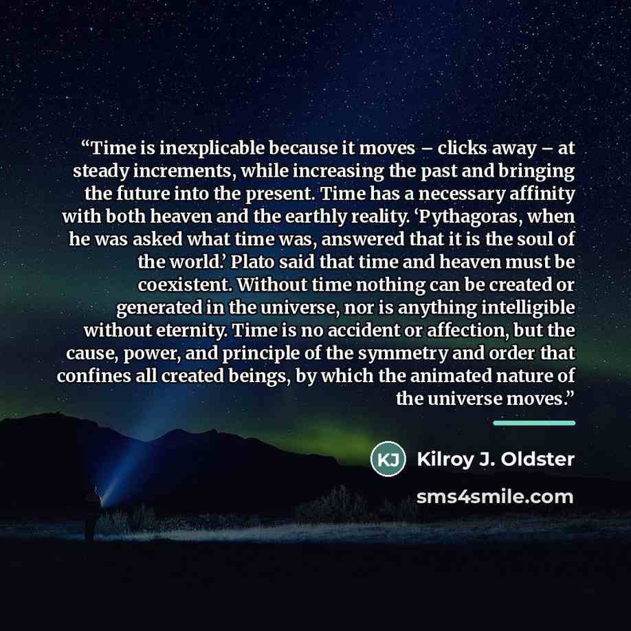 “Time is inexplicable because it moves – clicks away – at steady increments, while increasing the past and bringing the future into the present. Time has a necessary affinity with both heaven and the earthly reality. ‘Pythagoras, when he was asked what time was, answered that it is the soul of the…” quote by Kilroy J. Oldster