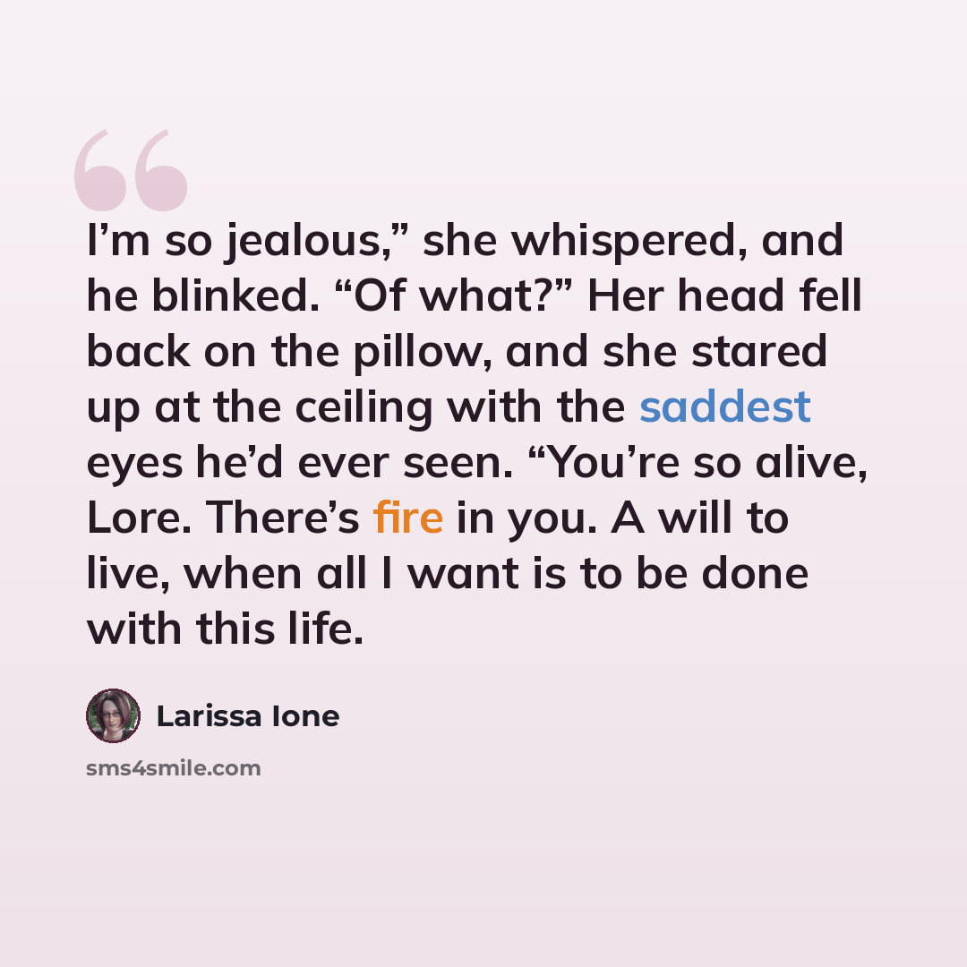 “I’m so jealous,” she whispered, and he blinked. “Of what?” Her head fell back on the pillow, and she stared up at the ceiling with the saddest eyes he’d ever seen. “You’re so alive, Lore. There’s fire in you. A will to live, when all I want is to be done with this life.” quote by Larissa Ione