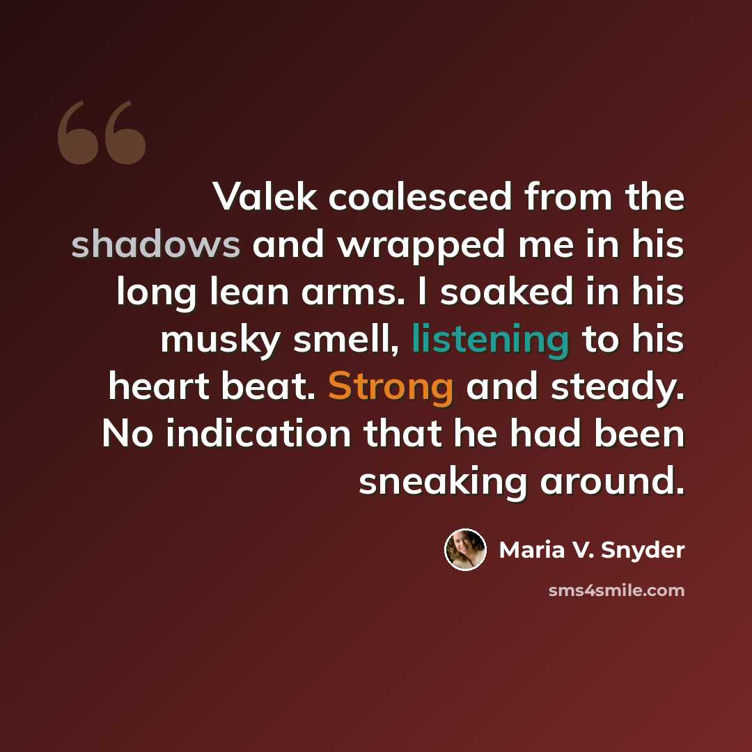 “Valek coalesced from the shadows and wrapped me in his long lean arms. I soaked in his musky smell, listening to his heart beat. Strong and steady. No indication that he had been sneaking around.” quote by Maria V. Snyder