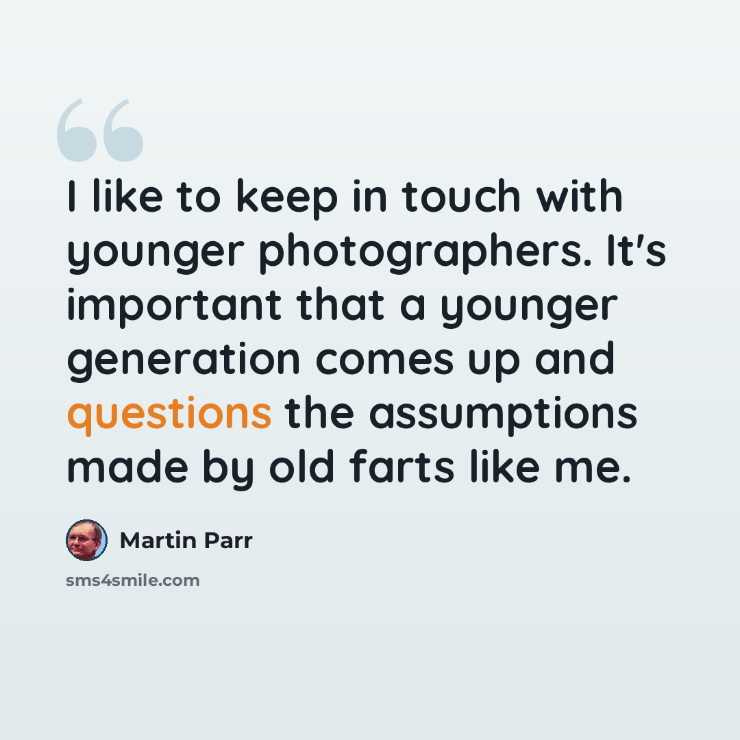 “I like to keep in touch with younger photographers. It's important that a younger generation comes up and questions the assumptions made by old farts like me.” quote by Martin Parr