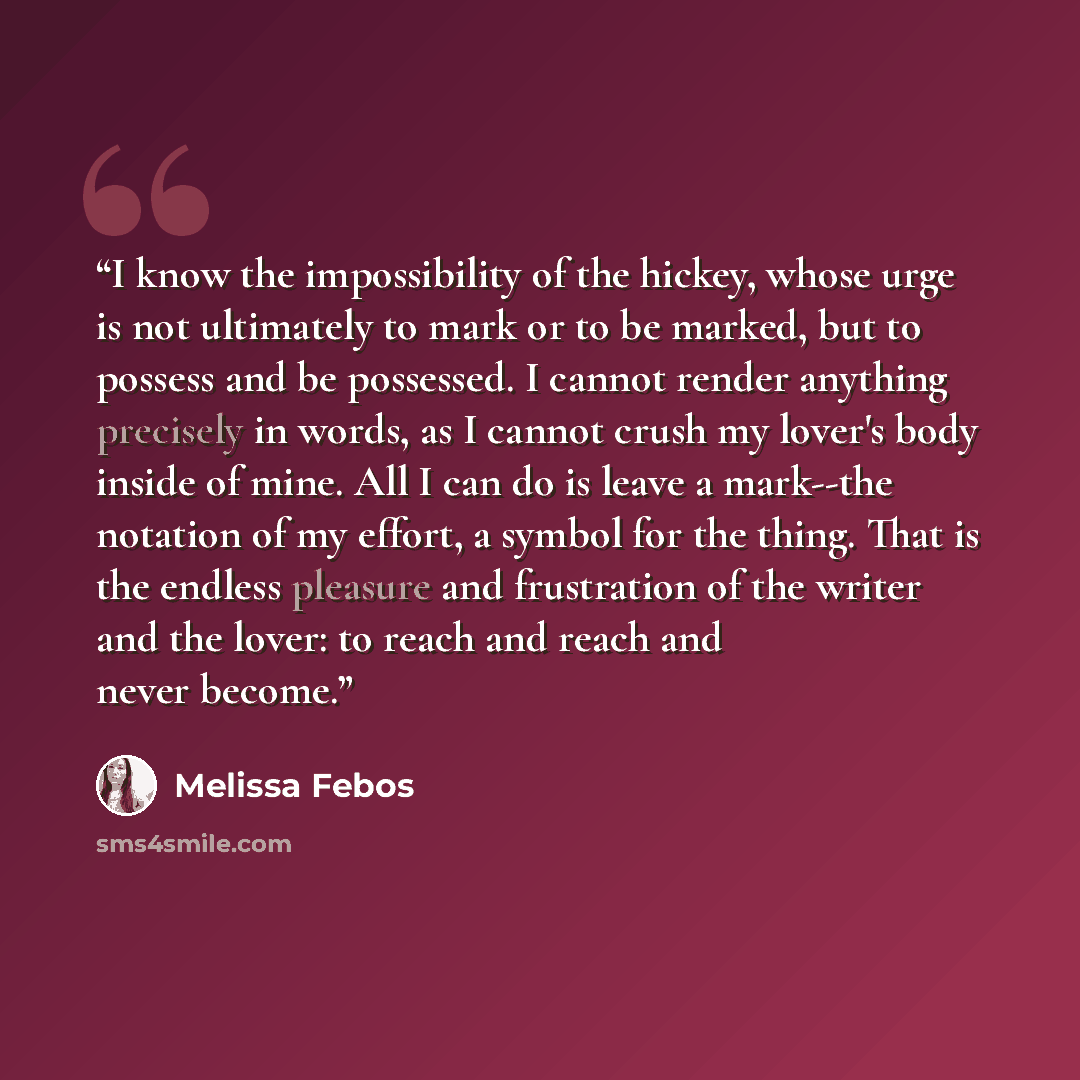 “I know the impossibility of the hickey, whose urge is not ultimately to mark or to be marked, but to possess and be possessed. I cannot render anything precisely in words, as I cannot crush my lover's body inside of mine. All I can do is leave a mark--the notation of my effort, a symbol for the…” quote by Melissa Febos