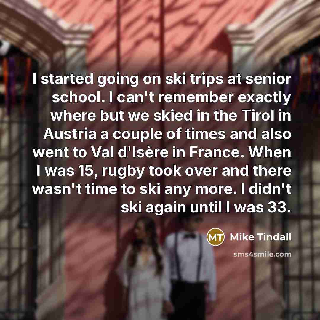“I started going on ski trips at senior school. I can't remember exactly where but we skied in the Tirol in Austria a couple of times and also went to Val d'Isère in France. When I was 15, rugby took over and there wasn't time to ski any more. I didn't ski again until I was 33.” quote by Mike Tindall