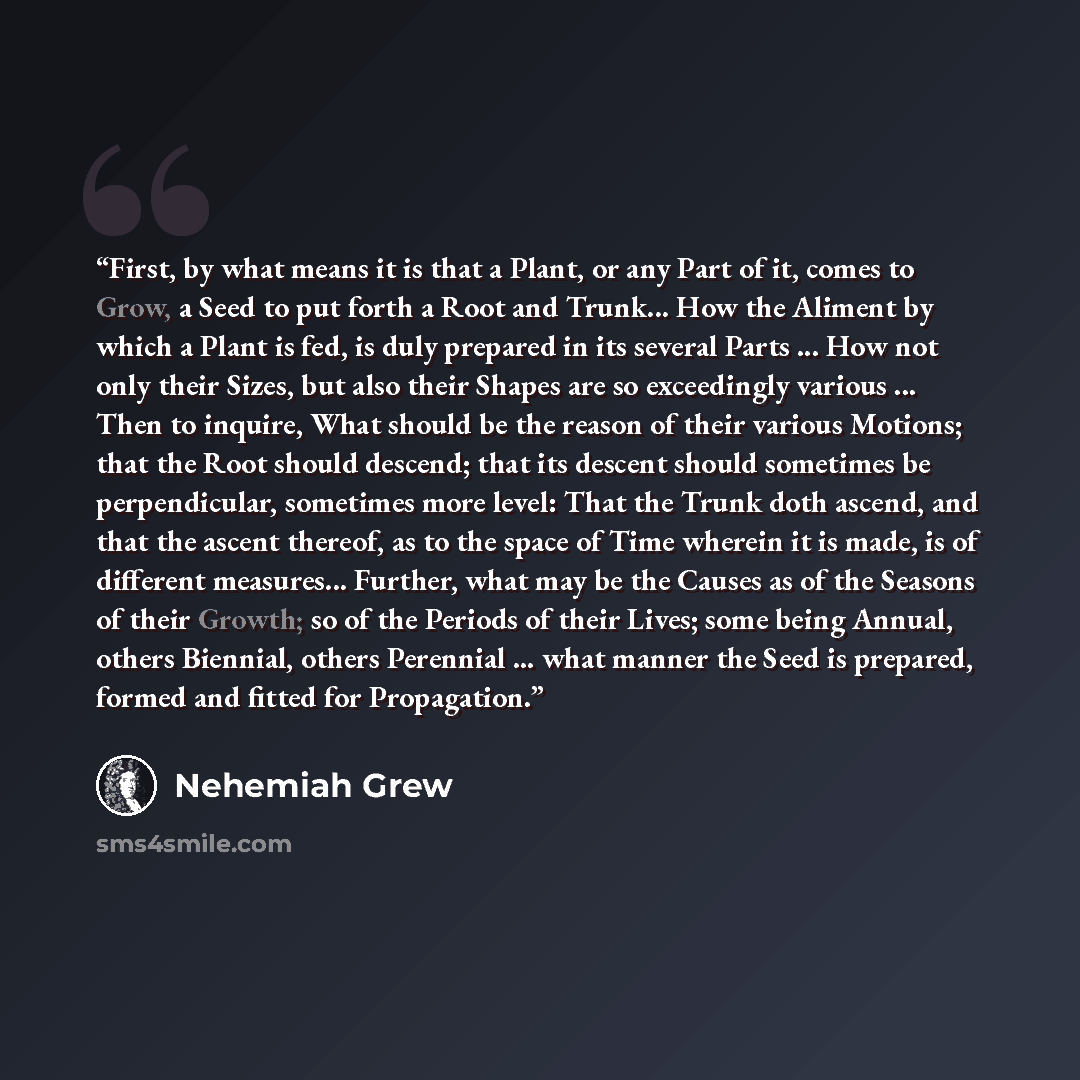 “First, by what means it is that a Plant, or any Part of it, comes to Grow, a Seed to put forth a Root and Trunk... How the Aliment by which a Plant is fed, is duly prepared in its several Parts ... How not only their Sizes, but also their Shapes are so exceedingly various ... Then to inquire, What…” quote by Nehemiah Grew