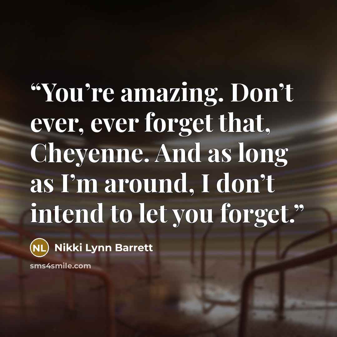 “You’re amazing. Don’t ever, ever forget that, Cheyenne. And as long as I’m around, I don’t intend to let you forget.” quote by Nikki Lynn Barrett