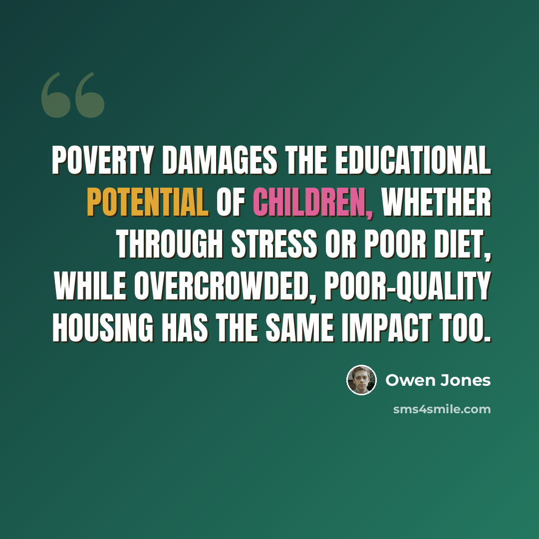 “Poverty damages the educational potential of children, whether through stress or poor diet, while overcrowded, poor-quality housing has the same impact too.” quote by Owen Jones