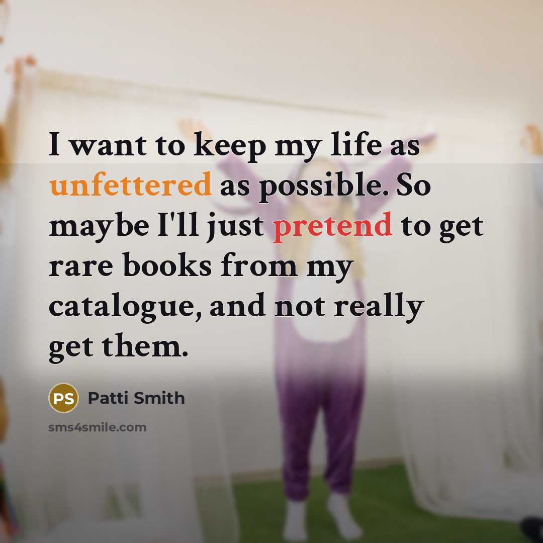 “I want to keep my life as unfettered as possible. So maybe I'll just pretend to get rare books from my catalogue, and not really get them.” quote by Patti Smith