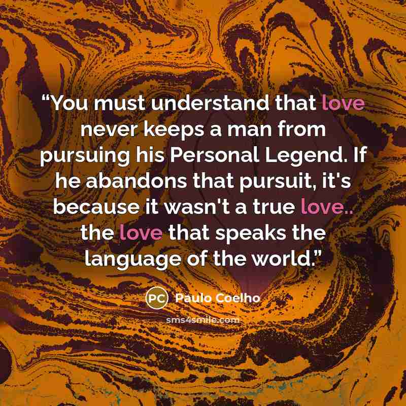 “You must understand that love never keeps a man from pursuing his Personal Legend. If he abandons that pursuit, it's because it wasn't a true love.. the love that speaks the language of the world.” quote by Paulo Coelho